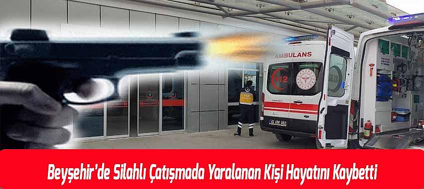 Beyşehir’de Silahlı Çatışmada Yaralanan Kişi Hayatını Kaybetti