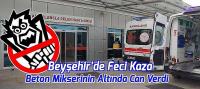 Beyşehir’de Feci Kaza: Beton Mikserinin Altında Can Verdi