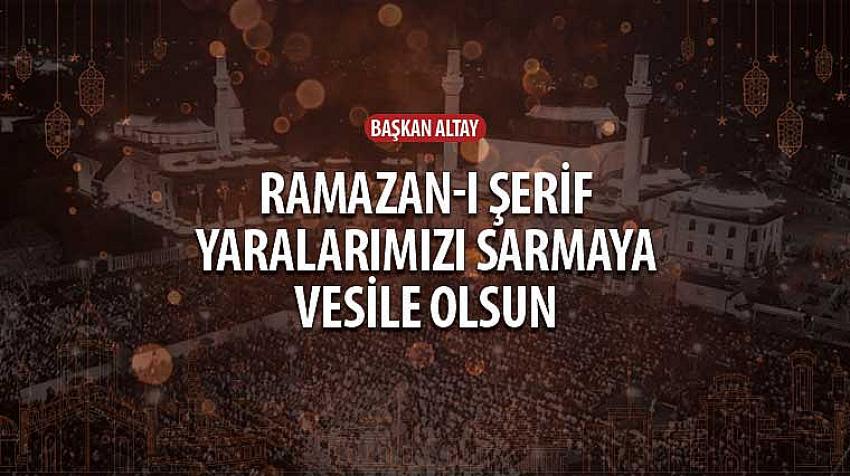 Başkan Altay, 'Ramazan-ı Şerif Yaralarımızı Sarmaya Vesile Olsun'